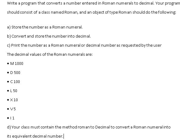 Write a program that converts a number entered in Roman numerals to decimal. Your program
should consist of a class named Roman, and an object of type Roman should do thefollowing:
a) Storethe numberas a Roman numeral.
b) Convert and store the numberinto decimal,
c) Print the numberas a Roman numeral or decimal number as requested by the user
The decimal values of the Roman numerals are:
• M 1000
• D 500
• C100
•L 50
• X10
• V5
•11
d) Your class must contain the method romanto Decimal to convert a Roman numeral into
its equivalent decimal number.|
