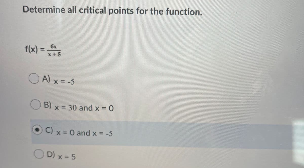 Determine all critical points for the function.
f(x) =
6x
%3D
x+5
O A) x = -5
B) x = 30 and x = 0
O C) x = 0 and x = -5
D) x = 5
