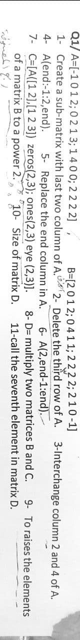 Q1/ A=[-101 2; 0 2 1 3; 1400; 2 22 2]
B=[2 01 2; 04 11; 2 22 2; 2 10-1]
1- Create a sub-matrix with last two column of A.s2- Delete the third row of A.
3-Interchange column 2 and 4 of A.
4- A(end:-1:2,end).
7- C=[A([1 2],[1 2 3]) zeros(2,3); ones(2,3) eye (2,3)].
of a matrix B to a power 2.
6- A(2,end-1:end).
8- D= multiply two matrices B and C.
11-call the seventh element in matrix D.
5- Replace the end column in A.
9- To raises the elements
10- Size of matrix D.
