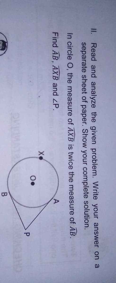 II.
Read and analyze the given problem. Write your answer on a
separate sheet of paper. Show your complete solution.
In circle O, the measure of AXB is twice the measure of AB.
Find AB, AXB and ZP.
X
