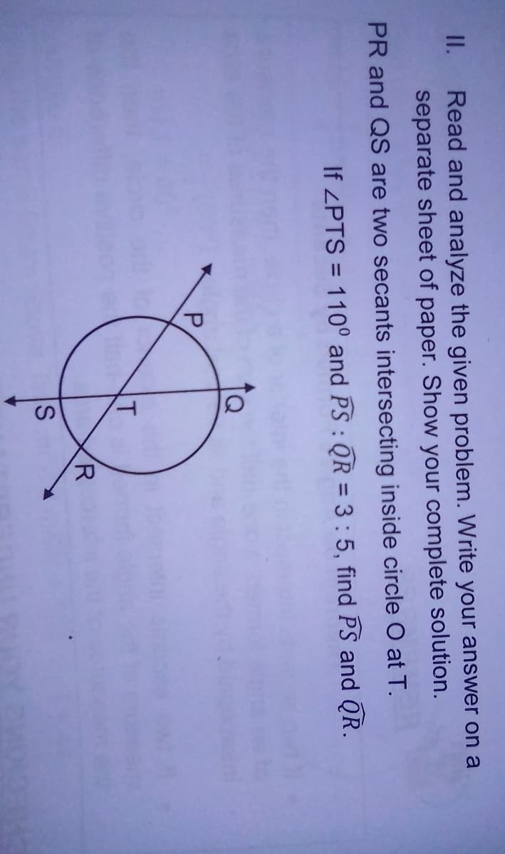 II.
Read and analyze the given problem. Write your answer on a
separate sheet of paper. Show your complete solution.
PR and QS are two secants intersecting inside circle O at T.
If ZPTS = 110° and PS : QR = 3:5, find PS and QR.
P.
T
R
S
