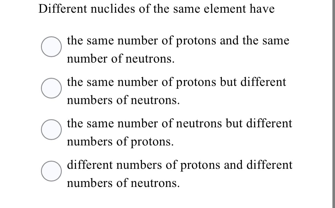 Different nuclides of the same element have
the same number of protons and the same
number of neutrons.
the same number of protons but different
numbers of neutrons.
the same number of neutrons but different
numbers of protons.
different numbers of protons and different
numbers of neutrons.
