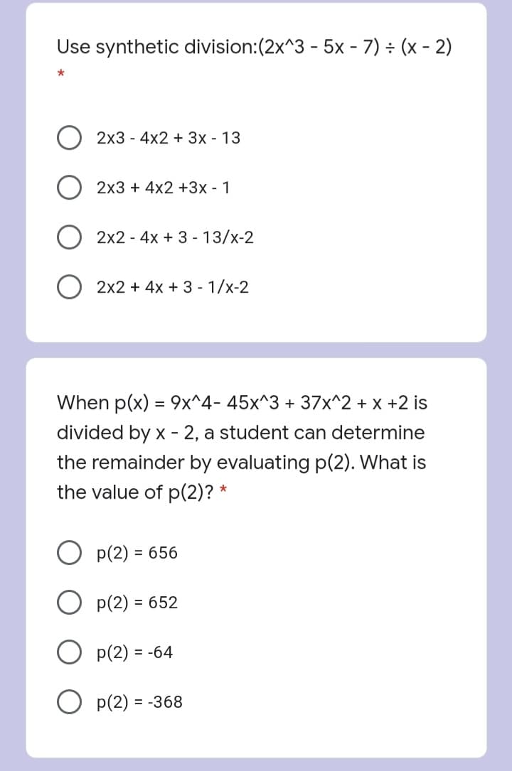 Use synthetic division:(2x^3 - 5x - 7) ÷ (x - 2)
2x3 - 4x2 + 3x - 13
2x3 + 4x2 +3x - 1
2x2 - 4x + 3 - 13/x-2
2x2 + 4x + 3 - 1/x-2
When p(x) = 9x^4- 45x^3 + 37x^2 + x +2 is
divided by x - 2, a student can determine
the remainder by evaluating p(2). What is
the value of p(2)? *
p(2) = 656
O p(2) = 652
p(2) =
O p(2) = -368
