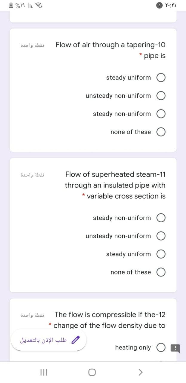 2 %19 ll.
نقطة واحدة
Flow of air through a tapering-10
* pipe is
steady uniform
unsteady non-uniform
steady non-uniform
none of these
نقطة واحدة
Flow of superheated steam-11
through an insulated pipe with
* variable cross section is
steady non-uniform
unsteady non-uniform
steady uniform
none of these
نقطة واحدة
The flow is compressible if the-12
change of the flow density due to
طلب الإذن بالتعديل
heating only
II
