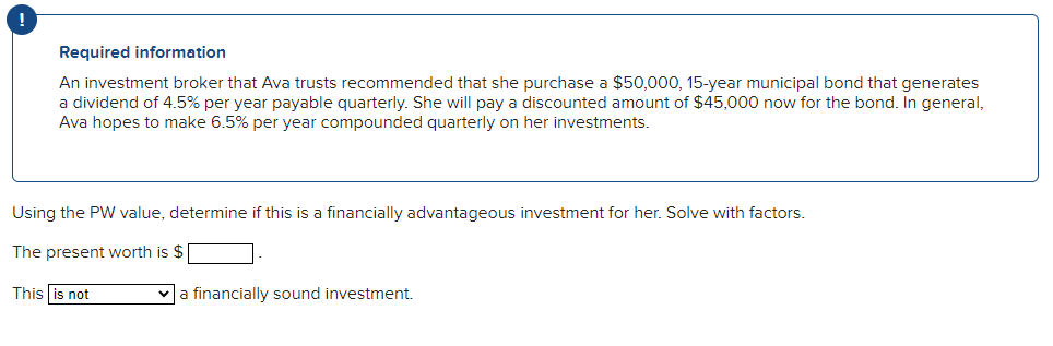 Required information
An investment broker that Ava trusts recommended that she purchase a $50,000, 15-year municipal bond that generates
a dividend of 4.5% per year payable quarterly. She will pay a discounted amount of $45,000 now for the bond. In general,
Ava hopes to make 6.5% per year compounded quarterly on her investments.
Using the PW value, determine if this is a financially advantageous investment for her. Solve with factors.
The present worth is $
This is not
a financially sound investment.