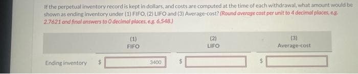 If the perpetual inventory record is kept in dollars, and costs are computed at the time of each withdrawal, what amount would be
shown as ending inventory under (1) FIFO, (2) LIFO and (3) Average-cost? (Round average cost per unit to 4 decimal places, eg
2.7621 and final answers to 0 decimal places. e.g. 6,548.)
Ending inventory
(1)
FIFO
3400
(2)
LIFO
(3)
Average-cost