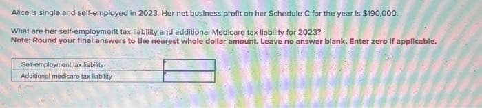 Alice is single and self-employed in 2023. Her net business profit on her Schedule C for the year is $190,000.
What are her self-employment tax liability and additional Medicare tax liability for 2023?
Note: Round your final answers to the nearest whole dollar amount. Leave no answer blank. Enter zero if applicable.
Self-employment tax liability.
Additional medicare tax liability