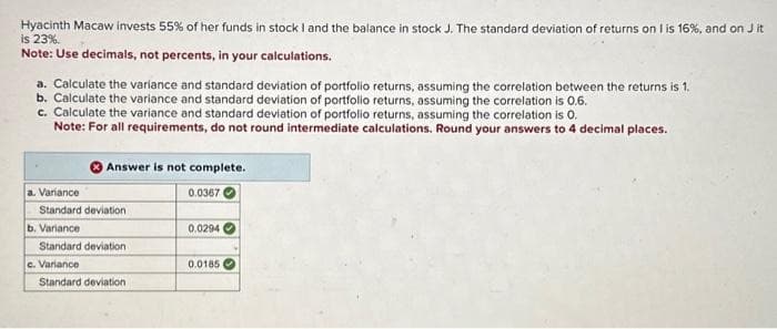 Hyacinth Macaw invests 55% of her funds in stock I and the balance in stock J. The standard deviation of returns on I is 16%, and on J it
is 23%.
Note: Use decimals, not percents, in your calculations.
a. Calculate the variance and standard deviation of portfolio returns, assuming the correlation between the returns is 1.
b. Calculate the variance and standard deviation of portfolio returns, assuming the correlation is 0.6.
c. Calculate the variance and standard deviation of portfolio returns, assuming the correlation is 0.
Note: For all requirements, do not round intermediate calculations. Round your answers to 4 decimal places.
a. Variance
Standard deviation
b. Variance
Answer is not complete.
0.0367
Standard deviation
c. Variance
Standard deviation
0.0294
0.0185