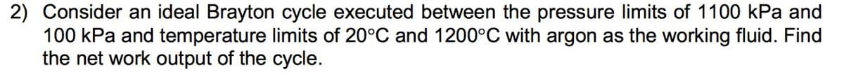 2) Consider an ideal Brayton cycle executed between the pressure limits of 1100 kPa and
100 kPa and temperature limits of 20°C and 1200°C with argon as the working fluid. Find
the net work output of the cycle.