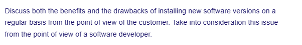 Discuss both the benefits and the drawbacks of installing new software versions on a
regular basis from the point of view of the customer. Take into consideration this issue
from the point of view of a software developer.