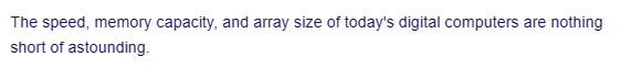 The speed, memory capacity, and array size of today's digital computers are nothing
short of astounding.