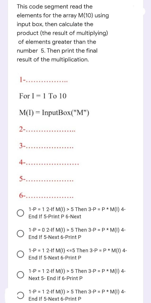 This code segment read the
elements for the array M(10) using
input box, then calculate the
product (the result of multiplying)
of elements greater than the
number 5. Then print the final
result of the multiplication.
For I 1 To 10
=
M(I) = InputBox("M")
2-............
3-....
4-.
5-...
6-....
1-P = 1 2-If M(I) > 5 Then 3-P = P * M(I) 4-
End If 5-Print P 6-Next
1-P = 0 2-If M(I) > 5 Then 3-P = P * M(I) 4-
End If 5-Next 6-Print P
1-P = 1 2-lf M(I) <=5 Then 3-P = P * M(I) 4-
End If 5-Next 6-Print P
1-P = 1 2-If M(I) > 5 Then 3-P = P * M(I) 4-
Next 5- End If 6-Print P
1-P = 1 2-lf M(I) > 5 Then 3-P = P * M(I) 4-
End If 5-Next 6-Print P