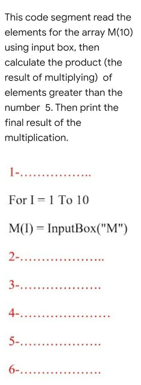 This code segment read the
elements for the array M(10)
using input box, then
calculate the product (the
result of multiplying) of
elements greater than the
number 5. Then print the
final result of the
multiplication.
1-..
For I 1 To 10
M(I) = InputBox("M")
2-..........
3-.....
4-........
5-.........
6-.......