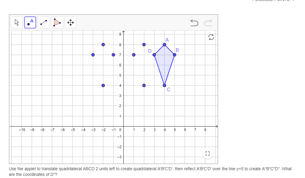 A
9
A
8-
D
B
7-
6
5-
4
3
-2
1-
-10
-9
-8
-7
-6
-5
-4
-3
-2
-1 0
2
3
4
5
6
7
8
-1
--2
Use the applet to translate quadrilateral ABCD 2 units left to create quadrilateral A'B'C'D', then reflect A'B'C'D' over the line y=5 to create A"B"C"D". What
are the coordinates of D"?
