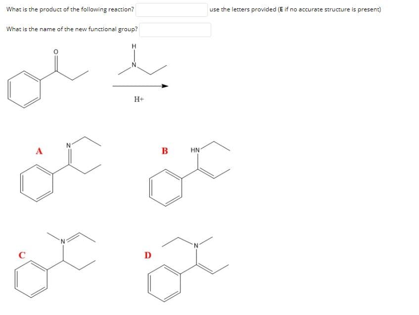 What is the product of the following reaction?
use the letters provided (E if no accurate structure is present)
What is the name of the new functional group?
H+
A
B
HN
D
