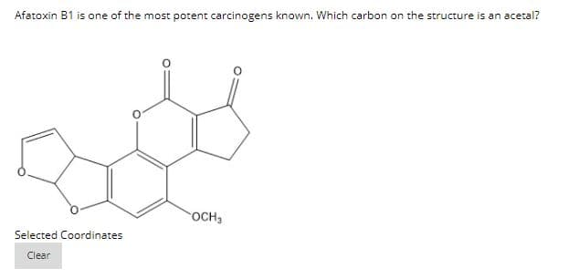 Afatoxin B1 is one of the most potent carcinogens known. Which carbon on the structure is an acetal?
OCH3
Selected Coordinates
Clear
