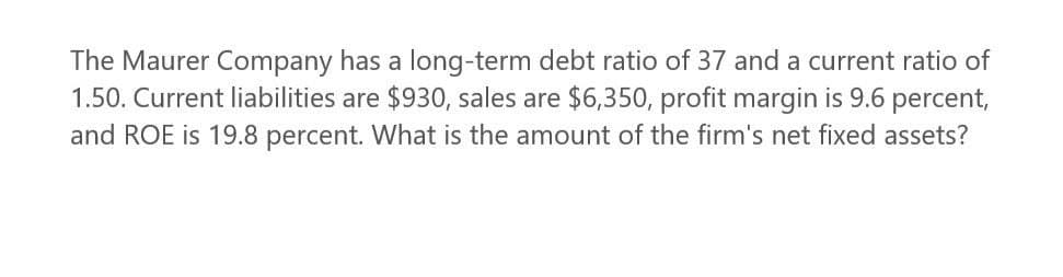 The Maurer Company has a long-term debt ratio of 37 and a current ratio of
1.50. Current liabilities are $930, sales are $6,350, profit margin is 9.6 percent,
and ROE is 19.8 percent. What is the amount of the firm's net fixed assets?