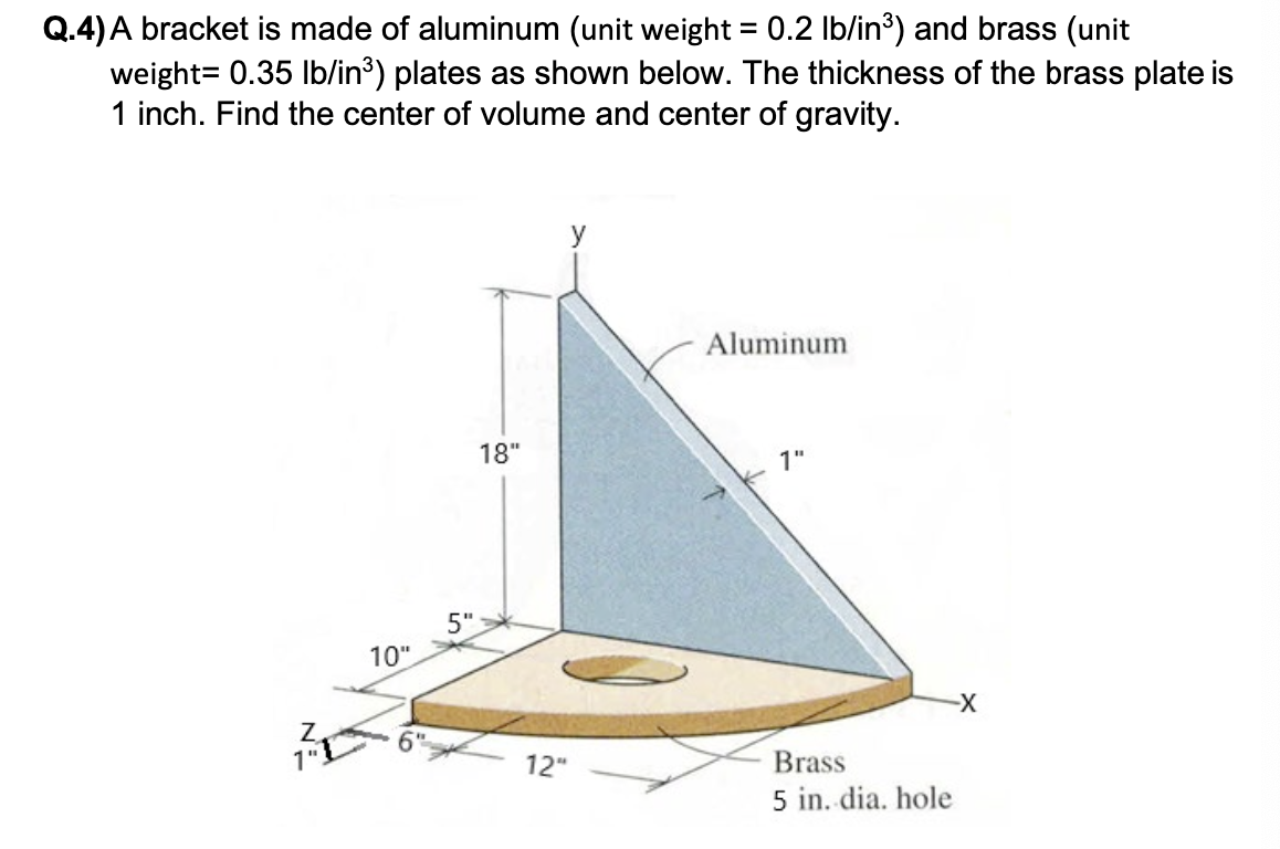 Q.4) A bracket is made of aluminum (unit weight = 0.2 lb/in³) and brass (unit
weight= 0.35 lb/in³) plates as shown below. The thickness of the brass plate is
1 inch. Find the center of volume and center of gravity.
Z
10"
5"
18"
y
12"
Aluminum
1"
Brass
5 in. dia. hole
-X