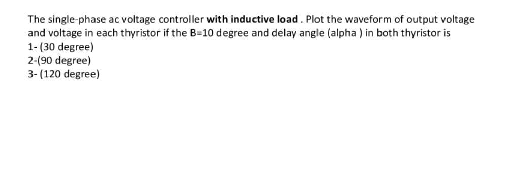 The single-phase ac voltage controller with inductive load. Plot the waveform of output voltage
and voltage in each thyristor if the B=10 degree and delay angle (alpha ) in both thyristor is
1- (30 degree)
2-(90 degree)
3- (120 degree)
