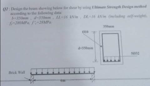 Q2: Design the beam showing below for shear by using LUltimate Strength Design method
according to the following data
b-350mm. d-550mm. LL-16 kN/m, DL-16 kN/m (including self-welght),
f-280MPa, f-28MPa
350mm
010
d-550mm
54332
Brick Wall
om
