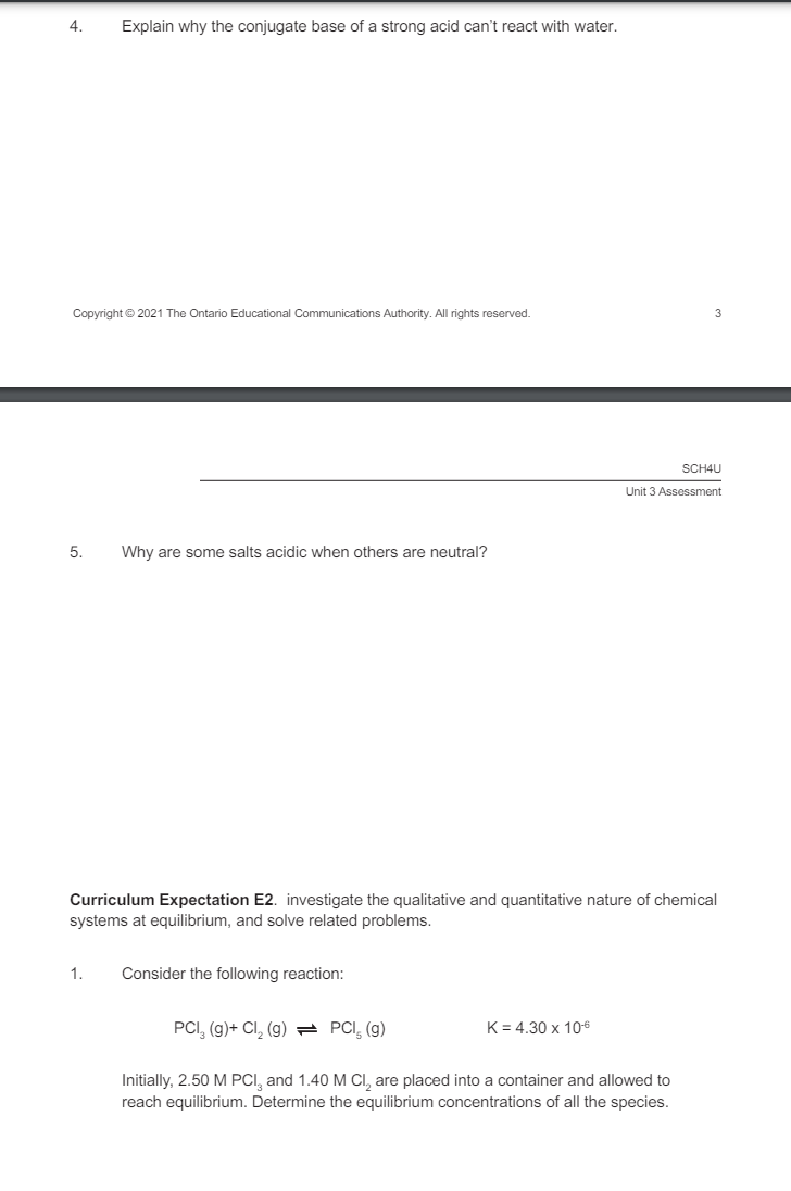 4.
Explain why the conjugate base of a strong acid can't react with water.
Copyright © 2021 The Ontario Educational Communications Authority. All rights reserved.
3
5. Why are some salts acidic when others are neutral?
SCH4U
Unit 3 Assessment
Curriculum Expectation E2. investigate the qualitative and quantitative nature of chemical
systems at equilibrium, and solve related problems.
1.
Consider the following reaction:
PCI (g)+ Cl₂ (g)
PCI (g)
K = 4.30 x 10-6
Initially, 2.50 M PCI, and 1.40 M Cl₂ are placed into a container and allowed to
reach equilibrium. Determine the equilibrium concentrations of all the species.