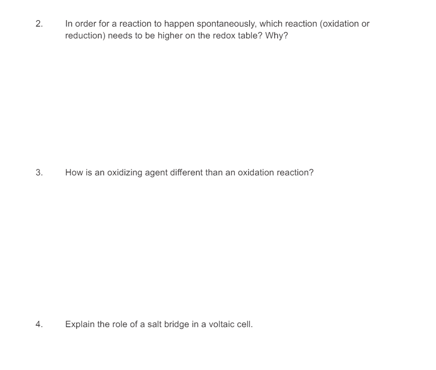 2.
3.
In order for a reaction to happen spontaneously, which reaction (oxidation or
reduction) needs to be higher on the redox table? Why?
How is an oxidizing agent different than an oxidation reaction?
4.
Explain the role of a salt bridge in a voltaic cell.