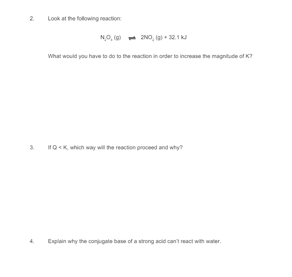 2.
Look at the following reaction:
N₂O (g)
2NO2 (g) + 32.1 kJ
3.
4.
What would you have to do to the reaction in order to increase the magnitude of K?
If Q <K, which way will the reaction proceed and why?
Explain why the conjugate base of a strong acid can't react with water.