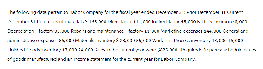 The following data pertain to Babor Company for the fiscal year ended December 31: Prior December 31 Current
December 31 Purchases of materials $ 165,000 Direct labor 114, 000 Indirect labor 45,000 Factory insurance 8,000
Depreciation-factory 33,000 Repairs and maintenance-factory 11,000 Marketing expenses 144,000 General and
administrative expenses 86,000 Materials inventory $ 23,000 55,000 Work - in - Process inventory 13, 000 16,000
Finished Goods inventory 17,000 24,000 Sales in the current year were $625,000. Required: Prepare a schedule of cost
of goods manufactured and an income statement for the current year for Babor Company.