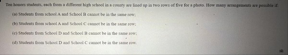 Ten honors students, each from a different high school in a county are lined up in two rows of five for a photo. How many arrangements are possible if:
(a) Students from school A and SchoolB cannot be in the same row;
(b) Students from school A and School C cannot be in the same row;
(c) Students from School D and School B cannot be in the same row:
(d) Students from School D and School C cannot be in the same row.
