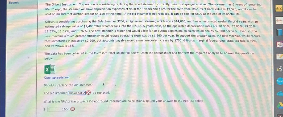 Submit
The Gilbert Instrument Corporation is considering replacing the wood steamer it currently uses to shape guitar sides. The steamer has 6 years of remaining
life. If kept, the steamer will have depreciation expenses of $650 for 5 years and $325 for the sixth year. Its current book value is $3,575, and it can be
sold on an Internet auction site for $4,150 at this time. If the old steamer is not replaced, it can be sold for $800 at the end of its useful life.
Gilbert is considering purchasing the Side Steamer 3000, a higher-end steamer, which costs $14,000, and has an estimated useful life of 6 years with an
estimated salvage value of $1,400. This steamer falls into the MACRS 5-years class, so the applicable depreciation rates are 20.00%, 32.00%, 19.20%,
11.52%, 11.52%, and 5.76%. The new steamer is faster and would allow for an output expansion, so sales would rise by $2,000 per year; even so, the
new machine's much greater efficiency would reduce operating expenses by $1,500 per year. To support the greater sales, the new machine would require
that inventories increase by $2,900, but accounts payable would simultaneously increase by $700. Gilbert's marginal federal-plus-state tax rate is 40%,
and its WACC is 16%.
The data has been collected in the Microsoft Excel Online file below. Open the spreadsheet and perform the required analysis to answer the questions
below.
X
Open spreadsheet
Should it replace the old steamer?
The old steamer should not be replaced.
What is the NPV of the project? Do not round intermediate calculations. Round your answer to the nearest dollar.
A-Z
Co
N
1666