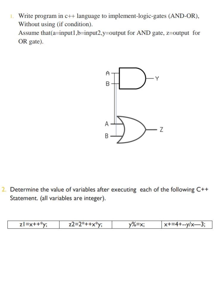 1. Write program in c++ language to implement-logic-gates (AND-OR),
Without using (if condition).
Assume that(a=input1,b=input2,y%3Doutput for AND gate, z=output for
OR gate).
D
Y
B
A
B
2. Determine the value of variables after executing each of the following C++
Statement. (all variables are integer).
zl=x++*y;
z2=2*++x*y;
y%=x;
x+=4+--y/x–3;
