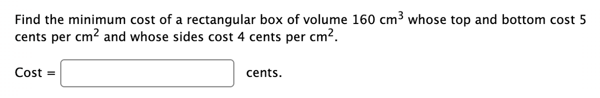 Find the minimum cost of a rectangular box of volume 160 cm³ whose top and bottom cost 5
cents per cm² and whose sides cost 4 cents per cm².
Cost =
cents.