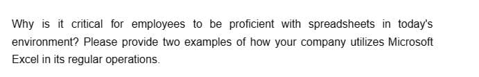 Why is it critical for employees to be proficient with spreadsheets in today's
environment? Please provide two examples of how your company utilizes Microsoft
Excel in its regular operations.