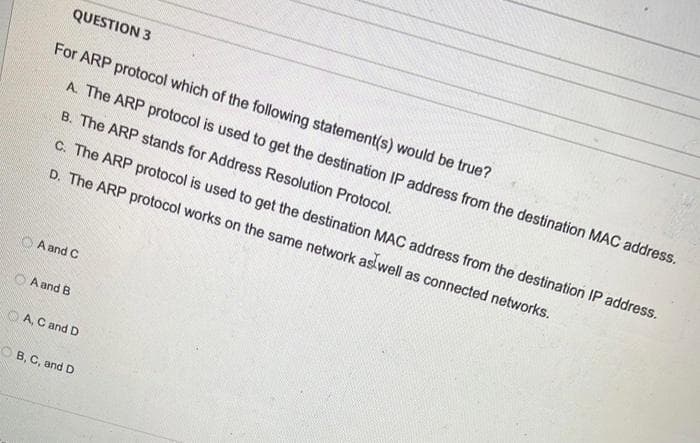 QUESTION 3
For ARP protocol which of the following statement(s) would be true?
A. The ARP protocol is used to get the destination IP address from the destination MAC address.
B. The ARP stands for Address Resolution Protocol.
c. The ARP protocol is used to get the destination MAC address from the destination IP address.
D. The ARP protocol works on the same network as well as connected networks.
A and C
A and B
OA, C and D
OB, C, and D