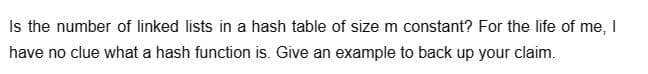 Is the number of linked lists in a hash table of size m constant? For the life of me, I
have no clue what a hash function is. Give an example to back up your claim.