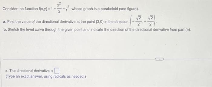 x²
Consider the function f(x,y)=1-2
whose graph is a paraboloid (see figure).
a. Find the value of the directional derivative at the point (3,0) in the direction
(-1/2
b. Sketch the level curve through the given point and indicate the direction of the directional derivative from part (a).
a. The directional derivative is
(Type an exact answer, using radicals as needed.)
√2 √2
2