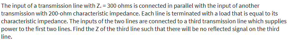 The input of a transmission line with Z. = 300 ohms is connected in parallel with the input of another
transmission with 200-ohm characteristic impedance. Each line is terminated with a load that is equal to its
characteristic impedance. The inputs of the two lines are connected to a third transmission line which supplies
power to the first two lines. Find the Z of the third line such that there will be no reflected signal on the third
line.
