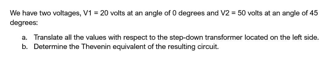 We have two voltages, V1 = 20 volts at an angle of 0 degrees and V2 = 50 volts at an angle of 45
degrees:
a. Translate all the values with respect to the step-down transformer located on the left side.
b. Determine the Thevenin equivalent of the resulting circuit.