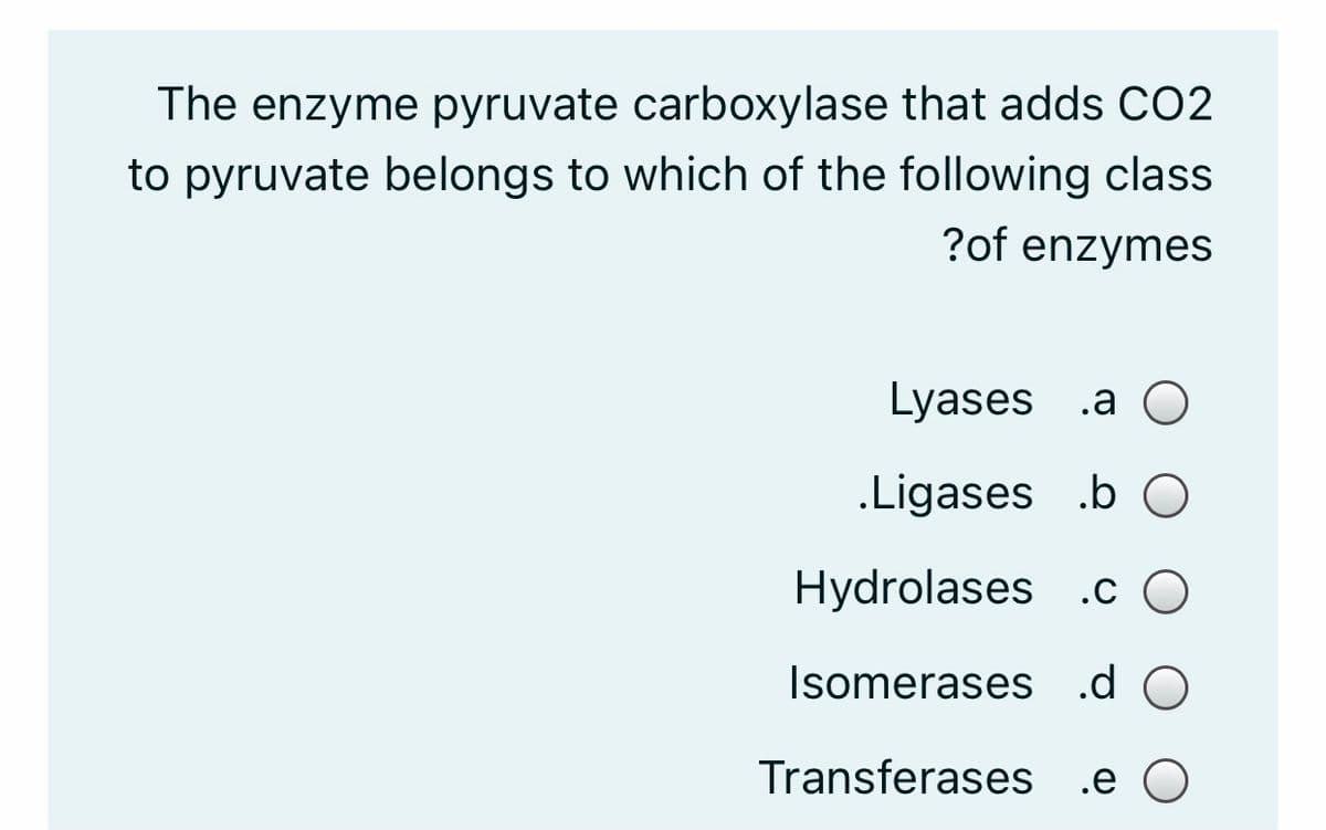 The enzyme pyruvate carboxylase that adds CO2
to pyruvate belongs to which of the following class
?of enzymes
Lyases .a
.Ligases .b O
Hydrolases .c
Isomerases .d O
Transferases .e
