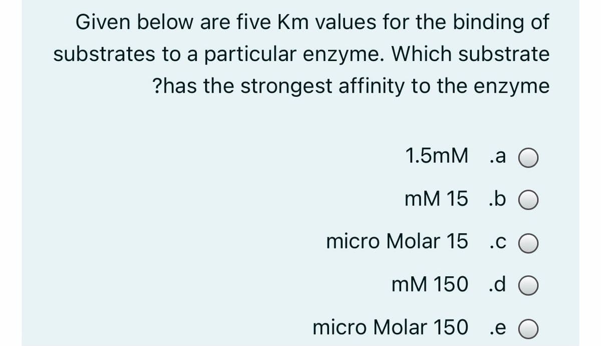 Given below are five Km values for the binding of
substrates to a particular enzyme. Which substrate
?has the strongest affinity to the enzyme
1.5mM .a О
mM 15 .b O
micro Molar 15
.c O
mM 150 .dO
micro Molar 150 .e O
