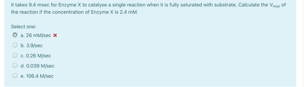 It takes 9.4 msec for Enzyme X to catalyse a single reaction when it is fully saturated with substrate. Calculate the Vmax of
the reaction if the concentration of Enzyme X is 2.4 mM.
Select one:
a. 26 mM/sec X
b. 3.9/sec
c. 0.26 M/sec
d. 0.039 M/sec
e. 106.4 M/sec
