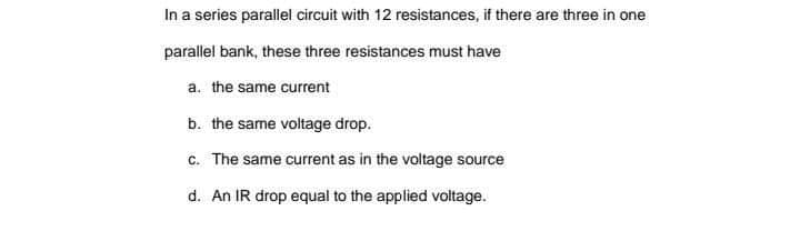 In a series parallel circuit with 12 resistances, if there are three in one
parallel bank, these three resistances must have
a. the same current
b. the same voltage drop.
c. The same current as in the voltage source
d. An IR drop equal to the applied voltage.