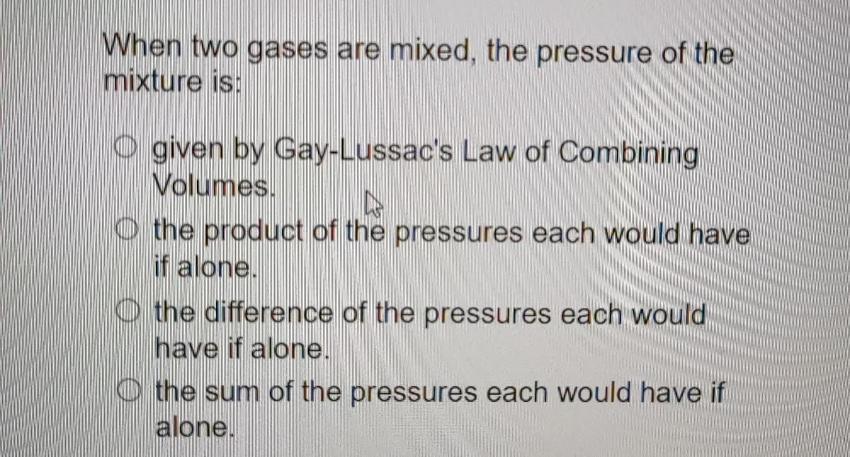 When two gases are mixed, the pressure of the
mixture is:
O given by Gay-Lussac's Law of Combining
Volumes.
▷
O the product of the pressures each would have
if alone.
O the difference of the pressures each would
have if alone.
the sum of the pressures each would have if
alone.