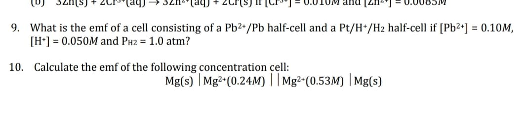 (s) + 2Cr³+ (aq)
9. What is the emf of a cell consisting of a Pb2+/Pb half-cell and a Pt/H+/H₂ half-cell if [Pb²+] = 0.10M,
[H+] = 0.050M and PH2 = 1.0 atm?
32n²(aq) +
UM and [2
10. Calculate the emf of the following concentration cell:
Mg(s) | Mg2+ (0.24M) || Mg²+(0.53M) | Mg(s)
0.0085M