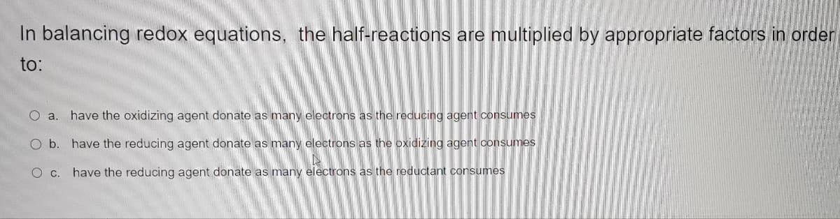 In balancing redox equations, the half-reactions are multiplied by appropriate factors in order
to:
O a. have the oxidizing agent donate as many electrons as the reducing agent consumes
O b. have the reducing agent donate as many electrons as the oxidizing agent consumes
O c. have the reducing agent donate as many electrons as the reductant consumes