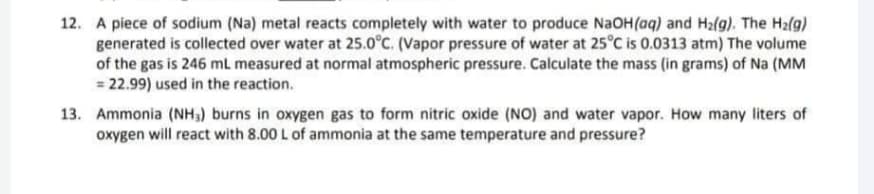 12. A piece of sodium (Na) metal reacts completely with water to produce NaOH(aq) and H₂(g). The H₂(g)
generated is collected over water at 25.0°C. (Vapor pressure of water at 25°C is 0.0313 atm) The volume
of the gas is 246 mL measured at normal atmospheric pressure. Calculate the mass (in grams) of Na (MM
= 22.99) used in the reaction.
13. Ammonia (NH₁) burns in oxygen gas to form nitric oxide (NO) and water vapor. How many liters of
oxygen will react with 8.00 L of ammonia at the same temperature and pressure?