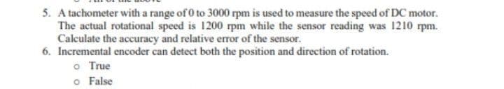 5. A tachometer with a range of 0 to 3000 rpm is used to measure the speed of DC motor.
The actual rotational speed is 1200 rpm while the sensor reading was 1210 rpm.
Calculate the accuracy and relative error of the sensor.
6. Incremental encoder can detect both the position and direction of rotation.
o True
o False
