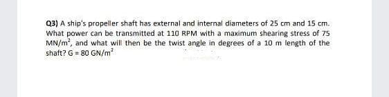 Q3) A ship's propeller shaft has external and internal diameters of 25 cm and 15 cm.
What power can be transmitted at 110 RPM with a maximum shearing stress of 75
MN/m, and what will then be the twist angle in degrees of a 10 m length of the
shaft? G = 80 GN/m
