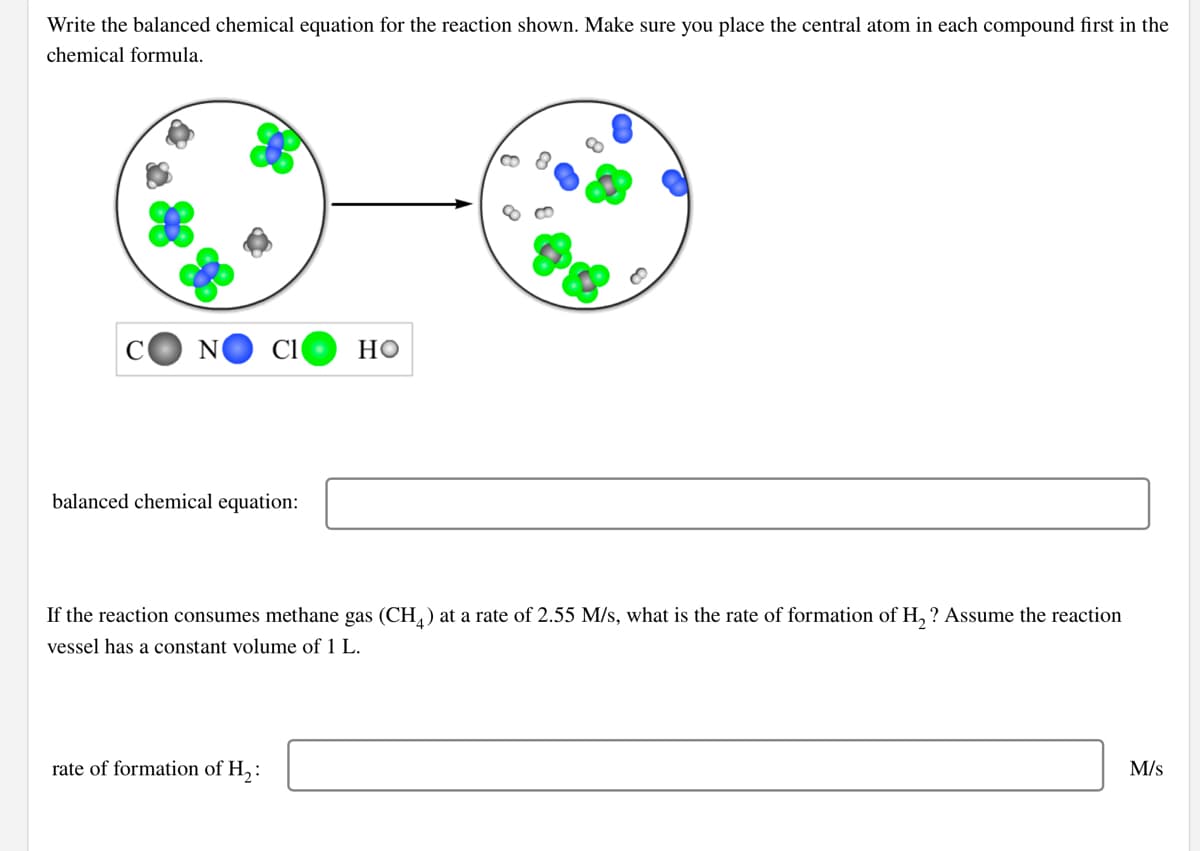 Write the balanced chemical equation for the reaction shown. Make sure you place the central atom in each compound first in the
chemical formula.
N
но
balanced chemical equation:
If the reaction consumes methane gas (CH, ) at a rate of 2.55 M/s, what is the rate of formation of H, ? Assume the reaction
vessel has a constant volume of 1 L.
rate of formation of H,:
M/s
