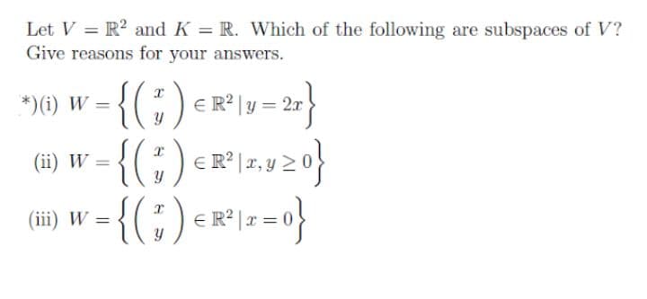 Let V = R? and K = R. Which of the following are subspaces of V?
Give reasons for your answers.
*)(i) W =
E R? | y = 2x
(ii) W
T, y
-{(;)-*!-="}
(iii) W =
E R? |x
